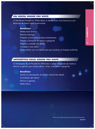 GEL DENTAL HINODE PRO WHITE
O Gel Dental Hinode Pro White deixa os dentes muito mais brancos e com
sensação de frescor após a escovação.
	Benefícios:
	 Dentes mais brancos
	 Remove manchas
	 Proteção contra cáries e placas bacterianas
	 Previne a formação de tártaro e gengivite
	 Preserva o esmalte dos dentes
	 Combate o mau hálito
	 Desenvolvido com micropartículas que auxiliam na limpeza profunda.
ANTISSÉPTICO BUCAL HINODE PRO WHITE
O Antisséptico Bucal Hinode Pro White tem o sabor refrescante da menta e
elimina os germes que causam placa, cáries, mau hálito e gengivite.
	Benefícios:
	 Auxilia na manutenção do branco natural dos dentes
	 Formulação sem álcool
	 Elimina os germes
	 Hálito fresco
COSMÉTICO
“Deus é o nosso refúgio e fortaleza, socorro bem presente na angústia.”
Salmo 46:1
71
 