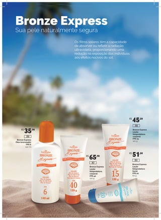 Bronze Express
Sua pele naturalmente segura
Os filtros solares têm a capacidade
de absorver ou refletir a radiação
ultravioleta, proporcionando uma
redução na exposição dos indivíduos
aos efeitos nocivos do sol.
Bronze Express
Óleo bronzeador
FPS 6
140 ml
Bronze Express
Loção
fotoprotetora
corporal
FPS 40
120 g
Bronze Express
Loção
fotoprotetora
corporal
FPS 15
120 g
Bronze Express
Loção
fotoprotetora
facial
FPS 20
60 g
R$
35,90
R$
65,90
R$
45,50
R$
51,50
357
353
356
359
 