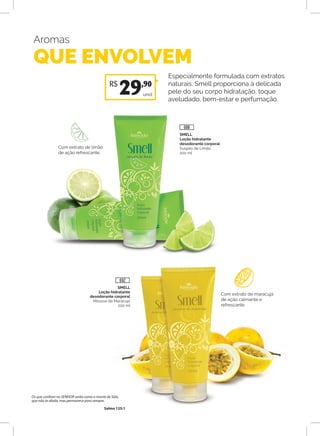 Aromas
QUE ENVOLVEM
Especialmente formulada com extratos
naturais, Smell proporciona à delicada
pele do seu corpo hidratação, toque
aveludado, bem-estar e perfumação.
SMELL
Loção hidratante
desodorante corporal
Mousse de Maracujá
200 ml
Com extrato de maracujá
de ação calmante e
refrescante.
Com extrato de limão
de ação refrescante.
unid.
R$
29,90
SMELL
Loção hidratante
desodorante corporal
Suspiro de Limão
200 ml
688
692
Os que confiam no SENHOR serão como o monte de Sião,
que não se abala, mas permanece para sempre.
Salmo 125:1
 