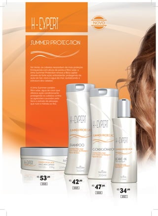 No Verão, os cabelos necessitam de mais proteção.
Enriquecida com ativos de ponta e filtro solar, a
linha Summer Protection renova a fibra capilar
através da forte ação antioxidante, protegendo da
ação do Sol, cloro e água do mar, revitalizando a
estrutura dos cabelos.
A linha Summer contém
filtro solar, água de coco que
oferece ação condicionante,
protegendo os cabelos contra
as agressões causadas pelo
Sol e o extrato de pêssego,
que nutri e hidrata os fios.
NOVO
R$
42,00
12025
R$
47,00
12026
R$
34,00
12027
R$
53,00
12028
 