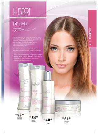 O novo conceito de tratamento capilar BB
Hair restaura os fios danificados pela ação do
tempo e por processos químicos.
Sua exclusiva fórmula limpa e hidrata
suavemente, deixando os cabelos
com muito mais brilho.
São 10 benefícios em um único produto,
deixando os cabelos mais fortes e radiantes.
• Brilho Intenso • Nutrição • Blindagem capilar
• Reposição de Massa • Maciez • Resistência
• Proteção da cor • Selagem da cutícula
• Filtro Solar • Redução frizz
COSMÉTICO
R$
58,80
R$
54,00
R$
40,80
R$
61,2012009
12008
12010
12011
79
 