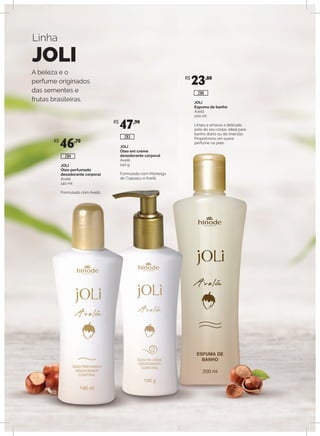 Linha
JOLI
A beleza e o
perfume originados
das sementes e
frutas brasileiras.
JOLI
Óleo perfumado
desodorante corporal
Avelã
140 ml
Formulado com Avelã.
JOLI
Óleo em creme
desodorante corporal
Avelã
140 g
Formulado com Manteiga
de Cupuaçu e Avelã.
JOLI
Espuma de banho
Avelã
200 ml
Limpa e amacia a delicada
pele do seu corpo. Ideal para
banho diário ou de imersão.
Proporciona um suave
perfume na pele.R$
46,70
R$
47,90
R$
23,80
286
283
284
 