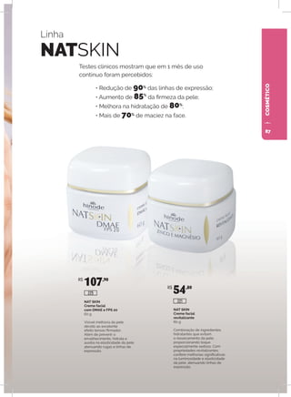 COSMÉTICO
Linha
NATSKIN
Testes clínicos mostram que em 1 mês de uso
contínuo foram percebidos:
• Redução de 90%
das linhas de expressão;
• Aumento de 85%
da firmeza da pele;
• Melhora na hidratação de 80%
;
• Mais de 70%
de maciez na face.
NAT SKIN
Creme facial
com DMAE e FPS 20
60 g
Visível melhoria da pele
devido ao excelente
efeito tensor/firmador,
Além de prevenir o
envelhecimento, hidrata e
auxilia na elasticidade da pele,
atenuando rugas e linhas de
expressão.
NAT SKIN
Creme facial
revitalizante
60 g
Combinação de ingredientes
hidratantes que evitam
o ressecamento da pele,
proporcionando toque
especialmente sedoso. Com
propriedades revitalizantes,
confere melhorias significativas
na luminosidade e elasticidade
da pele, atenuando linhas de
expressão.
R$
107,90
R$
54,80
225
221
87
 