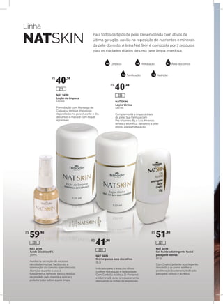 Linha
NATSKIN
Para todos os tipos de pele. Desenvolvida com ativos de
última geração, auxilia na reposição de nutrientes e minerais
da pele do rosto. A linha Nat Skin é composta por 7 produtos
para os cuidados diários de uma pele limpa e sedosa.
01 02 03
04 05
Limpeza Hidratação Área dos olhos
Tonificação Nutrição
NAT SKIN
Gel fluído adstringente facial
para pele oleosa
50 g
Com Crajirú, potente adstringente,
desobstrui os poros e inibe a
proliferação bacteriana. Indicado
para pele oleosa e acneica.
NAT SKIN
Creme para a área dos olhos
15 g
Indicado para a área dos olhos,
confere hidratação e sedosidade.
Com Centella Asiática, D-Pantenol
e Vitamina E, evita o ressecamento,
atenuando as linhas de expressão.
NAT SKIN
Ácido Glicólico 6%
30 ml
Auxilia na remoção do excesso
de células mortas, facilitando a
eliminação da camada queratinizada.
Atenção: durante o uso, é
fundamental remover todo o resíduo
do produto pela manhã e aplicar o
protetor solar sobre a pele limpa.
NAT SKIN
Loção tônica
120 ml
Complementa a limpeza diária
da pele. Sua fórmula com
Pró-Vitamina B5 e Sais Minerais
refresca e tonifica, deixando a pele
pronta para a hidratação.
NAT SKIN
Loção de limpeza
120 ml
Formulação com Manteiga de
Cupuaçu, remove impurezas
depositadas na pele durante o dia,
deixando-a macia e com toque
agradável.
R$
40,30
R$
40,30
R$
59,90
R$
41,90
R$
51,90
226
220
227
224
223
 