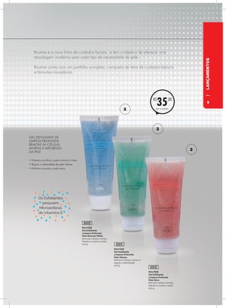 Routine é a nova linha de cuidados faciais, e tem o objetivo de oferecer uma
abordagem moderna para cada tipo de necessidade da pele.
Routine conta com um portfólio completo, composto de itens de cuidados básicos
e fórmulas inovadoras.
LANÇAMENTOS
ROUTINE
Gel Esfoliante
Limpeza Profunda
Pele Normal/Mista
Remove células mortas,
hidrata e suaviza a pele
100 g
GEL ESFOLIANTE DE
LIMPEZA PROFUNDA
REMOVE AS CÉLULAS
MORTAS E IMPUREZAS
DA PELE
• Hidrata e purifica a pele normal e mista.
• Regula a oleosidade da pele oleosa.
• Hidrata e suaviza a pele seca.
ROUTINE
Gel Esfoliante
Limpeza Profunda
Pele Oleosa
Remove células mortas e
regula a oleosidade
100 g
ROUTINE
Gel Esfoliante
Limpeza Profunda
Pele Seca
Remove células mortas,
hidrata e suaviza a pele
100 g
60010
60011
60012
por unidade
R$
35,00
3
3
3
Os Esfoliantes
possuem
Microesferas
de Vitamina E
9
 