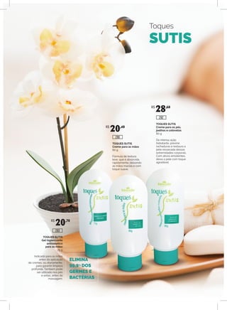 Toques
SUTIS
ELIMINA
99,9% DOS
GERMES E
BACTÉRIAS
TOQUES SUTIS
Gel higienizante
antisséptico
para as mãos
75 g
Indicado para as mãos
antes da aplicação
de cremes, ou diariamente,
para garantir limpeza
profunda. Também pode
ser utilizado nos pés
e axilas, antes da
massagem.
TOQUES SUTIS
Creme para as mãos
80 g
Fórmula de textura
leve, que é absorvida
rapidamente, deixando
as mãos macias e com
toque suave.
TOQUES SUTIS
Creme para os pés,
joelhos e cotovelos
80 g
De intensa ação
hidratante, previne
rachaduras e restaura a
pele ressecada dessas
extremidades corporais.
Com ativos emolientes,
deixa a pele com toque
agradável.
R$
20,70
R$
20,40
R$
28,60
293
292
290
 