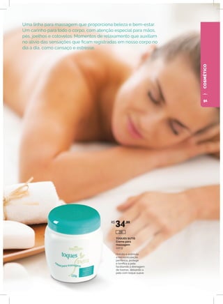 COSMÉTICO
Uma linha para massagem que proporciona beleza e bem-estar.
Um carinho para todo o corpo, com atenção especial para mãos,
pés, joelhos e cotovelos. Momentos de relaxamento que auxiliam
no alívio das sensações que ficam registradas em nosso corpo no
dia a dia, como cansaço e estresse.
TOQUES SUTIS
Creme para
massagem
220 g
Hidrata e estimula
a microcirculação
periférica, protege
e tonifica a pele,
facilitando a drenagem
de toxinas, deixando a
pele com toque suave.
R$
34,80
291
91
 