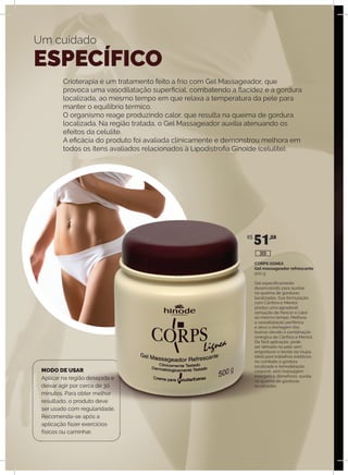 Crioterapia é um tratamento feito a frio com Gel Massageador, que
provoca uma vasodilatação superficial, combatendo a flacidez e a gordura
localizada, ao mesmo tempo em que relaxa a temperatura da pele para
manter o equilíbrio térmico.
O organismo reage produzindo calor, que resulta na queima de gordura
localizada. Na região tratada, o Gel Massageador auxilia atenuando os
efeitos da celulite.
A eficácia do produto foi avaliada clínicamente e demonstrou melhora em
todos os itens avaliados relacionados à Lipodistrofia Ginoide (celulite).
Um cuidado
ESPECÍFICO
MODO DE USAR
Aplicar na região desejada e
deixar agir por cerca de 30
minutos. Para obter melhor
resultado, o produto deve
ser usado com regularidade.
Recomenda-se após a
aplicação fazer exercícios
físicos ou caminhar.
CORPS lIGNEA
Gel massageador refrescante
500 g
Gel especificamente
desenvolvido para auxiliar
na queima de gorduras
localizadas. Sua formulação
com Cânfora e Mentol
produz uma agradável
sensação de frescor e calor
ao mesmo tempo. Melhora
a vasodilatação periférica
e ativa a drenagem das
toxinas devido à combinação
sinérgica de Cânfora e Mentol.
De fácil aplicação, pode
ser deixado na pele sem
engordurar o tecido da roupa.
Ideal para trabalhos estéticos
no combate à gordura
localizada e remodelação
corporal, sem massagem
energética. Benefícios: auxilia
na queima de gorduras
localizadas.
R$
51,50
309
 