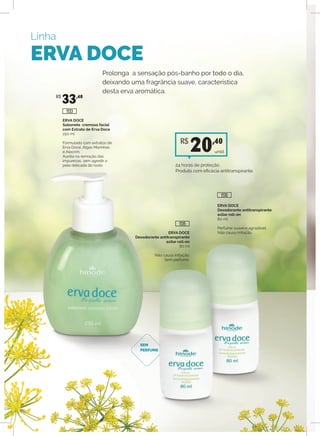 Linha
ERVA DOCE
ERVA DOCE
Sabonete cremoso facial
com Extrato de Erva Doce
250 ml
Formulado com extratos de
Erva Doce, Algas Marinhas
e Alecrim.
Auxilia na remoção das
impurezas, sem agredir a
pele delicada do rosto.
ERVA DOCE
Desodorante antitranspirante
axilar roll-on
80 ml
Perfume suave e agradável.
Não causa irritação.ERVA DOCE
Desodorante antitranspirante
axilar roll-on
80 ml
Não causa irritação.
Sem perfume.
Prolonga a sensação pós-banho por todo o dia,
deixando uma fragrância suave, característica
desta erva aromática.
SEM
PERFUME
R$
33,40
1130
1135
1133
unid.
R$
20,40
24 horas de proteção.
Produto com eficácia antitranspirante.
 