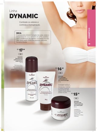 COSMÉTICO
DINAMIC
Desodorante
antitranspirante
axilar roll-on
70 ml
Fórmula eficaz,
com propriedade
bactericida que
proporciona conforto
e bem-estar.
DINAMIC
Desodorante
antitranspirante
em creme bisnaga
50 g
Embalagem prática e
econômica. Controla a
transpiração, evitando
os odores corporais
desagradáveis. Não
agride o manto natural
protetor da pele.
DINAMIC
Desodorante
antitranspirante
em creme pote
50 g
Controla a
transpiração,
eliminando seus
odores, não
agredindo a flora
cutânea.
Combate os odores e
controla a transpiração.
Linha
DYNAMIC
DICA:
O excesso de umidade na região das axilas, aliado à
temperatura do corpo (em torno de 37ºC), contribui
com a proliferação dos agentes causadores do mau
odor nesta região. Evite esse processo utilizando
Dynamic Hinode.
R$
17,30
R$
16,40
R$
15,20
400
399
420
95
 