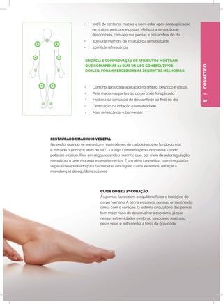 COSMÉTICO
•	 100% de conforto, maciez e bem-estar após cada aplicação
no ombro, pescoço e costas. Melhora a sensação de
desconforto, cansaço nas pernas e pés ao final do dia.
•	 100% de melhora da irritação ou sensibilidade.
•	 100% de refrescância.
CUIDE DO SEU 2º CORAÇÃO
As pernas favorecem o equilíbrio físico e biológico do
corpo humano. A perna esquerda possuiu uma conexão
direta com o coração. O sistema circulatório das pernas
tem maior risco de desenvolver desordens, já que
nessas extremidades o retorno sanguíneo realizado
pelas veias é feito contra a força da gravidade.
•	 Conforto após cada aplicação no ombro, pescoço e costas.
•	 Pele macia nas partes do corpo onde foi aplicado.
•	 Melhora da sensação de desconforto ao final do dia.
•	 Diminuição da irritação e sensibilidade.
•	 Mais refrescância e bem-estar.
RESTAURADOR MARINHO VEGETAL
No verão, quando se encontram níveis ótimos de carboidratos no fundo do mar,
é extraído o principal ativo do iLEG – a alga Enteromorpha Compressa – sódio,
potássio e cálcio. Rica em oligossacarídeo marinho que, por meio da autorregulação,
reequilibra a pele repondo esses elementos. É um ativo cosmético, osmorregulador
vegetal desenvolvido para favorecer e, em alguns casos extremos, reforçar a
manutenção do equilíbrio cutâneo.
EFICÁCIA E COMPROVAÇÃO DE ATRIBUTOS MOSTRAM
QUE COM APENAS 21 DIAS DE USO CONSECUTIVOS
DO ILEG, FORAM PERCEBIDAS AS SEGUINTES MELHORIAS:
97
 