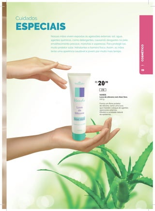 COSMÉTICO
Nossas mãos vivem expostas às agressões externas: sol, água,
agentes químicos, como detergentes, causando desgastes na pele,
envelhecimento precoce, manchas e asperezas. Para protegê-las,
muito protetor solar, hidratantes e barreira física. Assim, as mãos
terão uma aparência saudável e jovem por muito mais tempo.
Cuidados
ESPECIAIS
HANDS
Luva de silicone com Aloe Vera
100 g
Forma um filme protetor
de silicone, como uma luva,
que impede o ataque de agentes
agressores externos.
Mantém a umidade natural
da epiderme.
R$
20,90
270
99
 