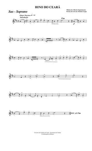 &
## c ..
Introdução
Allegro Maestoso q»¡£™
.œ J
œ œn>
œ
>
œ œ
œ> œ> .œ
J
œ œ œ
Fim
.˙ Œ
f
.œ J
œn œ œ
&
##
6
œ œ œ
œ .œ J
œ œ œ œ œ œ œ. œ. .œ.
‰ .œ J
œn œ œ œ œ œ
œ
&
##
11
.œ
J
œ œ œ œ œ œ œ. œ. .œ.
‰ .œ
j
œ œ#
>
œ
>
œ
> œ> œ>
œ
> .œ
J
œ œ>
œ
>
&
##
16
˙ œ Œ ˙
>
˙n> .˙
>
Œ ˙#> ˙> .˙>
Œ
&
##
21
.œ
J
œ œ
>
œ
>
.œ j
œ œ> œ>
˙ ˙ .˙
>
Œ .œ
J
œ œn>
œ
>
&
## ..
26
œ œ
œ> œ> .œ
J
œ œ œ D.C. & Fim
.˙ Œ
Governo do Estado do Ceará - Secretaria da Cultura
Coordenação de Música
HINO DO CEARÁ
Música de Alberto Nepomuceno
Poesia de Letra de Thomaz LopesSax - Soprano
 