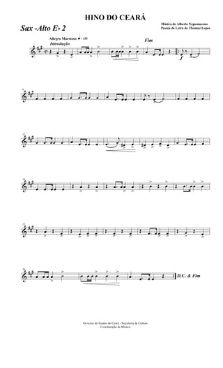 &
###
c ..
Introdução
Allegro Maestoso q»¡£™
Œ œ
>
Œ œ
>
œ œœœ
>
˙
>
œ œœœ
>
œ
>
œ
>
Fim
œ .œ œœ Œ
f
j
œ ‰ œ
>
˙
&
###6
œ œ œ œ œ .œ œ œ œ œ .œ œ œ œ
j
œ
‰
œ
>
˙ œ œ œ œ
&
###11
œ .œ œœ œ œ .œ œœ œ .œ
j
œ œ#
>
œ
> œ#
>
œ
>
œ> œ
>
œ .œ œœ œ
&
###16
œ .œ œ œ œ Œ œ
>
Œ œ
>
Œ .œ œ œ
>
œ
>
Œ œ
>
Œ œ
>
Œ .œ œ œ
>
œ
>
&
###21
Œ œ
>
Œ œ>
Œ œ
>
œ> œ>
Œ œ>
Œ œ>
Œ .œ œ œ> œ>
Œ œ
>
Œ œ
>
&
##
#
..
26
œ œ œ œ
>
˙
>
œ œ œ œ
>
œ
>
œ
>
D.C. & Fimœ .œ œ œ Œ
Governo do Estado do Ceará - Secretaria da Cultura
Coordenação de Música
HINO DO CEARÁ
Música de Alberto Nepomuceno
Poesia de Letra de Thomaz LopesSax -Alto Eb 2
 