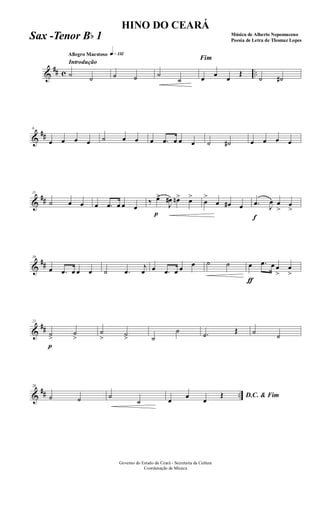 &
## c ..
Introdução
Allegro Maestoso q»¡£™
˙ ˙ ˙ ˙ ˙
˙
Fim
œ œ œ
Œ
˙ ˙#
&
##
6
œ œ œ œ ˙ œ œ œ .œ œ œ œ ˙ ˙# œ œ œ œ
&
##
11
˙ œ œ œ .œ œ œ œ
‰
p
œ>
J
œ# œn> œ>
œ
>
œ œ# œ
f
.œ J
œ œ
>
œ
>
&
##
16
œ .œ œ œ œ ˙ .œ
j
œ œ .œ œ œ œ ˙ ˙
ƒ
œ .œ œ œ
>
œ
>
&
##
21
p
˙>
˙
>
˙
> ˙> ˙
˙ .˙ Œ ˙
˙
&
## ..
26
˙ ˙ ˙
˙
D.C. & Fim
œ
œ
œ
Œ
Governo do Estado do Ceará - Secretaria da Cultura
Coordenação de Música
HINO DO CEARÁ
Música de Alberto Nepomuceno
Poesia de Letra de Thomaz Lopes
Sax -Tenor Bb 1
 
