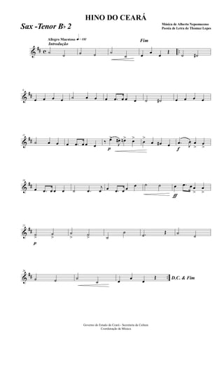 &
## c ..
Introdução
Allegro Maestoso q»¡£™
˙ ˙ ˙ ˙ ˙
˙
Fim
œ œ œ
Œ
˙ ˙#
&
##
6
œ œ œ œ ˙ œ œ œ .œ œ œ œ ˙ ˙# œ œ œ œ
&
##
11
˙ œ œ œ .œ œ œ œ
‰
p
œ>
J
œ# œn> œ>
œ
>
œ œ# œ
f
.œ J
œ œ
>
œ
>
&
##
16
œ .œ œ œ œ ˙ .œ
j
œ œ .œ œ œ œ ˙ ˙
ƒ
œ .œ œ œ
>
œ
>
&
##
21
p
˙>
˙
>
˙
> ˙> ˙
˙ .˙ Œ ˙
˙
&
## ..
26
˙ ˙ ˙
˙ D.C. & Fimœ
œ
œ
Œ
Governo do Estado do Ceará - Secretaria da Cultura
Coordenação de Música
HINO DO CEARÁ
Música de Alberto Nepomuceno
Poesia de Letra de Thomaz LopesSax -Tenor Bb 2
 