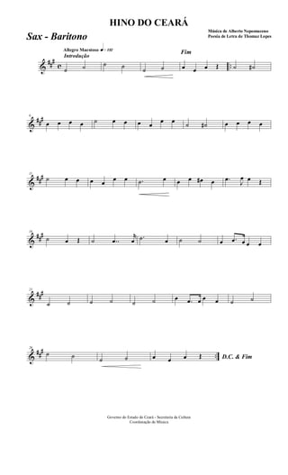 &
###
c ..
Introdução
Allegro Maestoso q»¡£™
˙ ˙ ˙ ˙ ˙ ˙
Fim
œ œ œ Œ ˙ ˙#
&
###6
œ œ œ œ ˙ œ œ œ œ
œ œ
˙ ˙# œ œ œ œ
&
###11
˙ œ œ œ œ
œ œ .˙ œ œ œ œ# œ .œ
J
œ œ Œ
&
###16
˙ œ Œ ˙ ..œ
r
œ .˙ œ ˙ ˙ œ .œ œ œ œ
&
###21
˙ ˙ ˙ ˙ ˙ ˙ œ .œ œ œ œ ˙ ˙
&
##
#
..
26
˙ ˙ ˙ ˙ D.C. & Fimœ œ œ Œ
Governo do Estado do Ceará - Secretaria da Cultura
Coordenação de Música
HINO DO CEARÁ
Música de Alberto Nepomuceno
Poesia de Letra de Thomaz LopesSax - Baritono
 