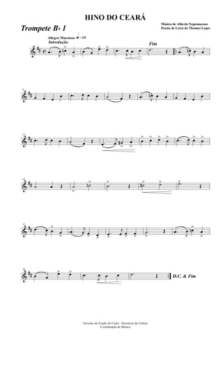 &
## c ..
Introdução
Allegro Maestoso q»¡£™
.œ J
œ œn>
œ
>
œ œ
œ> œ> .œ
J
œ œ œ
Fim
.˙ Œ .œ J
œn œ œ
&
##
6
œ œ œ
œ .œ J
œ œ œ ˙ œ Œ .œ J
œn œ œ œ œ œ
œ
&
##
11
.œ
J
œ œ œ ˙ œ Œ .œ
j
œ œ#
>
œ
>
œ
> œ> œ>
œ
> .œ
J
œ œ>
œ
>
&
##
16
˙ œ Œ ˙
>
˙n> .˙
>
Œ ˙#> ˙> .˙>
Œ
&
##
21
.œ
J
œ œ
>
œ
>
.œ j
œ œ> œ>
.œ
>
j
œ œ> œ>
.˙
>
Œ .œ
J
œ œn>
œ
>
&
## ..
26
œ œ
œ> œ> .œ
J
œ œ œ D.C. & Fim
.˙ Œ
Governo do Estado do Ceará - Secretaria da Cultura
Coordenação de Música
HINO DO CEARÁ
Música de Alberto Nepomuceno
Poesia de Letra de Thomaz LopesTrompete Bb 1
 