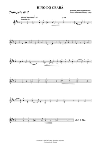 &
## c ..
Introdução
Allegro Maestoso q»¡£™
˙ ˙ ˙ œ
>
œ
>
.œ
j
œ œ œ
Fim
.˙ Œ .œ
j
œ œ œ
&
##
6
œ œ œ œ# .œ J
œ œ œn ˙ œ
Œ .œ
j
œ œ œ œ œ œ œ#
&
##
11
.œ J
œ œ œn ˙ œ
Œ .œ
j
œ œ#
>
œ
>
œ
> œ> œ>
œ
> .œ
J
œ œ>
œ
>
&
##
16
˙ œ Œ ˙
>
˙n> .˙
>
Œ ˙#> ˙> .˙>
Œ
&
##
21
.œ
J
œ œ
>
œ
>
.œ j
œ œ> œ>
˙ ˙ .˙
>
Œ ˙ ˙
&
## ..
26
˙ œ
>
œ
>
.œ
j
œ œ œ D.C. & Fim.˙ Œ
Governo do Estado do Ceará - Secretaria da Cultura
Coordenação de Música
HINO DO CEARÁ
Música de Alberto Nepomuceno
Poesia de Letra de Thomaz LopesTrompete Bb 2
 