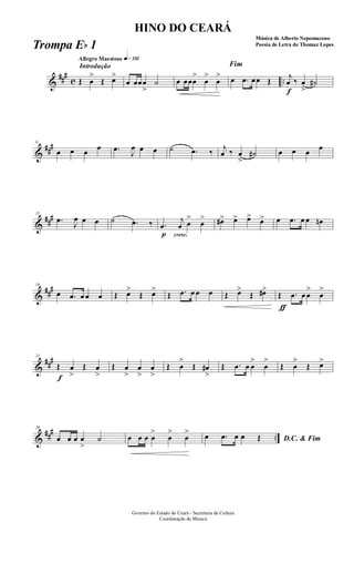 &
###
c ..
Introdução
Allegro Maestoso q»¡£™
Œ œ
>
Œ œ>
œ œœœ
>
˙ œ œœœ
>
œ
>
œ
>
Fim
œ .œ œœ Œ
f
j
œ ‰ œ
>
˙#
&
###6
œ œ œ œ .œ
J
œ œ œ ˙ .œ ‰ j
œ ‰ œ
>
˙# œ œ œ œ
&
###11
.œ
J
œ œ œ ˙ .œ ‰
p
.œ
cresc.
j
œ œ
>
œ
> œ#> œ> œ> œ> œ .œ œ œ œn
&
###16
œ .œ œ œ œ Œ œ>
Œ œ>
Œ .œ œ œ œ Œ œ>
Œ œ#>
Œ
ƒ
.œ œ œ
>
œ
>
&
###21
f
Œ œ
>
Œ œ
>
Œ œ
>
œ
>
œ
>
Œ œ
>
Œ œ#
>
Œ .œ œ œ
>
œ
>
Œ œ
>
Œ œ>
&
##
#
..
26
œ œ œ œ
>
˙ œ œ œ œ
>
œ
>
œ
>
D.C. & Fimœ .œ œ œ Œ
Governo do Estado do Ceará - Secretaria da Cultura
Coordenação de Música
HINO DO CEARÁ
Música de Alberto Nepomuceno
Poesia de Letra de Thomaz LopesTrompa Eb 1
 