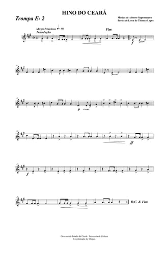 &
###
c ..
Introdução
Allegro Maestoso q»¡£™
Œ œ
>
Œ œ
> œ œœœ> ˙ œ œœœ
>
œ
>
œ
>
Fim
œ .œ œœ Œ
f
j
œ ‰ œ
>
˙
&
###6
œ œ œ
œ# .œ
J
œ œ œ# œ .œ œ œ œ j
œ
‰
œ
>
˙ œ œ œ
œ#
&
###11
.œ
J
œ œ œ# œ .œ œ œ œ
p
.œ
cresc.
j
œ œ>
œ
>
œ
>
œ
> œ#>
œ
>
œ .œ œ œ œ#
&
###16
œ
.œ œ œ œ Œ œ
>
Œ œ
>
Œ .œ œ œ œ Œ œ
>
Œ œ
>
Œ
ƒ
.œ œ œ
>
œ
>
&
###21
f
Œ œ
>
Œ œ>
Œ œ
>
œ> œ>
Œ œ>
Œ œ>
Œ .œ œ œ> œ>
Œ œ
>
Œ œ
>
&
##
#
..
26
œ œ œ œ
>
˙ œ œ œ œ
>
œ
>
œ
>
D.C. & Fimœ .œ œ œ Œ
Governo do Estado do Ceará - Secretaria da Cultura
Coordenação de Música
HINO DO CEARÁ
Música de Alberto Nepomuceno
Poesia de Letra de Thomaz LopesTrompa Eb 2
 