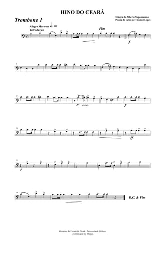 ? c ..
Introdução
Allegro Maestoso q»¡£™
˙ ˙ œ
œ
œ> œ> œ œœ œ œ œ
Fim
œ .œ œ œ
Œ
f
.œ J
œb œ œ
?
6
œ œ œ
œ œ .œ œ œ œ# œ .œ œ œ œ .œ J
œb œ œ œ œ œ
œ
?
11 œ .œ œ œ œ# œ .œ œ œ œ
cresc.
‰
p
œ>
J
œ# œn> œ> œ> œ œ#
œ
f
œ .œ œ œ œ
?
16
œ .œ œ œ œ
Œ œ>
Œ œ>
Œ .œ œ œ œ Œ
œ>
Œ
œ>
Œ
ƒ
.œ œ œ> œ>
?
21
p
Œ œ>
Œ
œ>
Œ œ> œ> œ>
˙
˙
œ
.œ œ
œ
> œ> ˙ ˙
? ..
26 œ œ
œ> œ> œ œ œ œ œ œ
D.C. & Fim
œ .œ œ œ
Œ
Governo do Estado do Ceará - Secretaria da Cultura
Coordenação de Música
HINO DO CEARÁ
Música de Alberto Nepomuceno
Poesia de Letra de Thomaz LopesTrombone 1
 