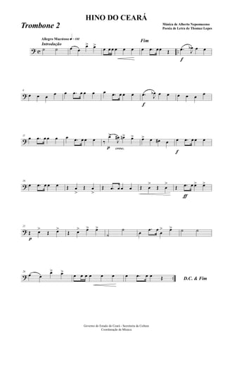 ? c ..
Introdução
Allegro Maestoso q»¡£™
˙ ˙ œ œ
œ> œ>
œ œ œ œ œ œ
Fim
œ .œ œœ Œ
f
.œ J
œb œ œ
?
6
œ œ œ œ œ .œ œ œ œ œ .œ œ œ œ
f
.œ J
œb œ œ œ œ œ œ
?
11
œ .œ œ œ œ œ .œ œ œ œ
cresc.
‰
p
œ>
J
œ# œn> œ> œ> œ œ# œ
f
œ .œ œ œ œ
?
16
œ .œ œ œ œ Œ œ
>
Œ œ
>
Œ .œ œ œ œ Œ œ
>
Œ œ
>
Œ
ƒ
.œ œ œ> œ>
?
21
p
Œ œ>
Œ œ>
Œ œ> œ> œ>
˙
˙
œ
.œ œ
œ
> œ> ˙ ˙
? ..
26
œ œ
œ> œ>
œ œ œ œ œ œ
D.C. & Fim
œ .œ œ œ Œ
Governo do Estado do Ceará - Secretaria da Cultura
Coordenação de Música
HINO DO CEARÁ
Música de Alberto Nepomuceno
Poesia de Letra de Thomaz LopesTrombone 2
 