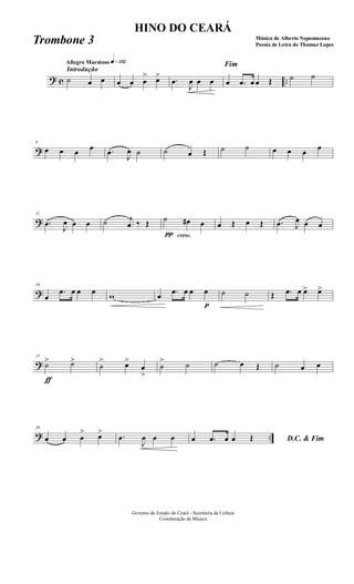 ? c ..
Introdução
Allegro Maestoso q»¡£™
˙ œ œ œ œ œ
> œ> .œ
J
œ œ œ
Fim
œ .œ œ œ Œ ˙ ˙
?
6
œ œ œ œ .œ
J
œ ˙ ˙ œ Œ ˙ ˙ œ œ œ œ
?
11
.œ
J
œ œ œ ˙ j
œ ‰ Œ
π
˙
cresc.
œ# œ œ Œ œ Œ .œ J
œ œ œ
?
16
œ
.œ œ œ œ w œ .œ œ œ
p
œ ˙ ˙ Œ .œ œ œ> œ>
?
21
ƒ
˙> ˙>
˙
> œ>
œ
>
˙
> ˙ ˙ œ Œ ˙ œ œ
? ..
26
œ œ œ
> œ> .œ
J
œ œ œ D.C. & Fimœ .œ œ œ Œ
Governo do Estado do Ceará - Secretaria da Cultura
Coordenação de Música
HINO DO CEARÁ
Música de Alberto Nepomuceno
Poesia de Letra de Thomaz LopesTrombone 3
 