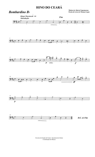 ? ## c ..
Introdução
Allegro Maestosoq»¡£™
˙
˙ ˙ ˙ ˙
˙
Fim
œ
œ
œ Œ ˙ ˙#
? ##
6
œ œ œ œ ˙ œ œ œ .œ œ œ œ ˙ ˙# œ œ œ œ
? ##
11
˙ œ œ œ .œ œ œ œ
cresc.
‰
p
œ>
J
œ# œn> œ> œ> œ œ# œ
f
.œ J
œ œ> œ>
? ##
16
œ .œ œ œ œ ˙ .œ
J
œ œ .œ œ œ
œ ˙ ˙
ƒ
œ .œ œ œ> œ>
? ##
21
p
˙> ˙> ˙> ˙>
˙
˙
.˙ Œ
˙
˙
? ## ..
26
˙ ˙ ˙
˙ D.C. & Fimœ œ œ Œ
Governo do Estado do Ceará - Secretaria da Cultura
Coordenação de Música
HINO DO CEARÁ
Música de Alberto Nepomuceno
Poesia de Letra de Thomaz LopesBombardino Bb
 