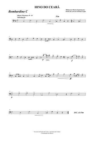 ? c ..
Introdução
Allegro Maestoso q»¡£™
˙
˙ ˙ ˙ ˙
˙
Fim
œ
œ
œ Œ ˙ ˙#
?
6
œ œ œ œ ˙ œ œ œ .œ œ œ œ ˙ ˙# œ œ œ œ
?
11
˙ œ œ œ .œ œ œ œ
cresc.
‰
p
œ>
J
œ# œn> œ> œ> œ œ# œ
f
.œ
J
œ œ> œ>
?
16
œ .œ œ œ œ ˙ .œ
j
œ œ .œ œ œ œ ˙ ˙
ƒ
œ .œ œ œ> œ>
?
21
p
˙> ˙> ˙> ˙>
˙
˙ .˙ Œ ˙ ˙
? ..
26
˙ ˙ ˙
˙ D.C. & Fimœ œ œ Œ
Governo do Estado do Ceará - Secretaria da Cultura
Coordenação de Música
HINO DO CEARÁ
Música de Alberto Nepomuceno
Poesia de Letra de Thomaz LopesBombardino C
 