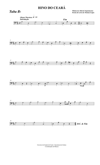 ? ## c ..
Introdução
Allegro Maestoso q»¡£™
˙
˙ ˙ ˙
˙ ˙
Fim
œ
œ
œ Œ ˙ ˙#
? ##
6
œ œ œ œ ˙ œ œ œ œ œ œ ˙ ˙# œ œ œ œ
? ##
11
˙ œ œ œ œ œ œ .˙ œ œ œ œ# œ .œ J
œ œ Œ
? ##
16
˙ œ Œ ˙ ..œ
R
œ .˙ œ ˙ ˙ œ .œ œ
œ œ
? ##
21
˙ ˙ ˙ ˙ ˙ ˙ œ .œ œ œ œ ˙
˙
? ## ..
26
˙ ˙ ˙
˙ D.C. & Fimœ œ œ Œ
Governo do Estado do Ceará - Secretaria da Cultura
Coordenação de Música
HINO DO CEARÁ
Música de Alberto Nepomuceno
Poesia de Letra de Thomaz LopesTuba Bb
 