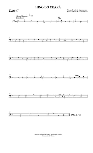 ? c ..
Introdução
Allegro Maestoso q»¡£™
˙
˙ ˙ ˙ ˙ ˙
Fim
œ
œ
œ Œ ˙ ˙#
?
6
œ œ œ œ ˙ œ œ œ œ
œ œ
˙ ˙# œ œ œ œ
?
11
˙ œ œ œ œ
œ œ .˙ œ œ œ œ# œ .œ
J
œ œ Œ
?
16
˙ œ Œ ˙ ..œ
r
œ .˙ œ ˙ ˙ œ .œ œ
œ œ
?
21
˙ ˙ ˙ ˙ ˙ ˙
œ
.œ œ
œ
œ ˙ ˙
? ..
26
˙ ˙ ˙
˙ D.C. & Fimœ œ œ Œ
Governo do Estado do Ceará - Secretaria da Cultura
Coordenação de Música
HINO DO CEARÁ
Música de Alberto Nepomuceno
Poesia de Letra de Thomaz LopesTuba C
 