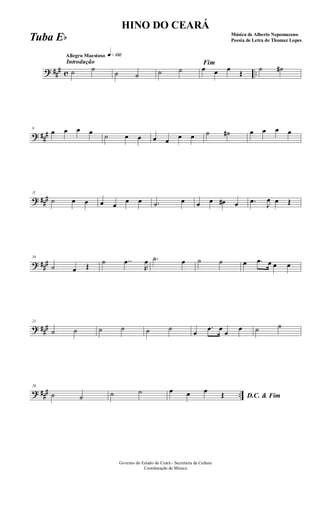 ? ##
# c ..
Introdução
Allegro Maestoso q»¡£™
˙ ˙
˙ ˙ ˙ ˙
Fim
œ œ œ
Œ
˙ ˙#
? ##
#
6
œ œ œ œ ˙ œ œ œ œ œ œ ˙ ˙# œ œ œ œ
? ##
#
11
˙ œ œ œ œ
œ œ .˙ œ œ œ œ# œ .œ
J
œ œ Œ
? ###
16
˙ œ Œ
˙ ..œ
R
œ .˙ œ ˙ ˙ œ .œ œ œ œ
? ###
21
˙ ˙ ˙ ˙ ˙ ˙
œ
.œ œ
œ
œ ˙ ˙
? ### ..
26
˙ ˙ ˙ ˙
D.C. & Fim
œ œ œ Œ
Governo do Estado do Ceará - Secretaria da Cultura
Coordenação de Música
HINO DO CEARÁ
Música de Alberto Nepomuceno
Poesia de Letra de Thomaz LopesTuba Eb
 