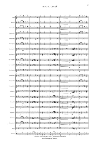 &
&
&
&
&
&
&
&
&
&
&
&
&
&
&
&
&
?
?
?
?
?
ã
##
#
##
##
##
##
###
##
#
##
##
##
#
##
##
##
###
###
##
#
###
Flauta
Requinta
Clarinete Bb 1
Clarinete Bb 2
Clarinete Bb 3
Sax - Soprano
Sax -Alto Eb 1
Sax -Alto Eb 2
Sax -Tenor Bb 1
Sax -Tenor Bb 2
Sax - Baritono
Trompete Bb 1
Trompete Bb 2
Trompete Bb 3
Trompa Eb 1
Trompa Eb 2
Trompa Eb 3
Trombone 1
Trombone 2
Trombone 3
Bombardino C
Tuba Eb
Percussão
15 .œ
J
œ œ> œ>
.œ
J
œ œ> œ>
.œ
J
œ œ> œ>
.œ
J
œ œ> œ>
.œ J
œ œ
>
œ
>
.œ J
œ œ>
œ
>
œ .œ œ œ œ#
œ .œ œ œ œ
f
.œ J
œ œ
>
œ
>
15
f
.œ
J
œ œ
>
œ
>
.œ
J
œ œ Œ
15
.œ J
œ œ>
œ
>
.œ
J
œ œ>
œ
>
.œ J
œ œ
>
œ
>
œ .œ œ œ œn
œ .œ œ œ œ#
œ .œ œ œ œ
f
œ .œ œ œ œ
f
œ .œ œ œ œ
.œ J
œ œ œ
f
.œ J
œ œ> œ>
.œ
J
œ œ Œ
15 Œ œ Œ œY˙ yœ yœ
˙ œ Œ
˙ œ Œ
˙ œ Œ
˙ œ Œ
˙ œ
Œ
˙ œ Œ
œ .œ œ œ œ
œ .œ œ œ œ
œ .œ œ œ œ
œ .œ œ œ œ
˙ œ Œ
˙ œ Œ
˙ œ Œ
˙ œ
Œ
œ .œ œ œ œ
œ
.œ œ œ œ
œ .œ œ œ œ
œ .œ œ œ œ
œ .œ œ œ œ
œ
.œ œ œ œ
œ .œ œ œ œ
˙ œ Œ
Œ .œ œ œ œY˙ Œ
yœ
˙> ˙b>
˙> ˙n>
˙> ˙n>
˙> ˙>
˙>
˙
>
˙
>
˙n>
Œ œ>
Œ œ>
Œ œ
>
Œ œ
>
˙ .œ
j
œ
˙ .œ
j
œ
˙ ..œ
r
œ
˙
>
˙n>
˙
>
˙n>
˙>
˙
>
Œ œ>
Œ œ>
Œ œ
>
Œ œ
>
Œ œ
>
Œ œ
>
Œ œ>
Œ œ>
Œ œ
>
Œ œ
>
w
˙ .œ
j
œ
˙ ..œ
R
œ
Œ œ Œ œyœ Œ
yœ Œ
.˙>
Œ
.˙>
Œ
.˙>
Œ
.˙>
Œ
.˙
>
Œ
.˙
>
Œ
Œ .œ œ œ> œ>
Œ .œ œ œ
>
œ
>
œ .œ œ œ
œ
œ .œ œ œ œ
.˙ œ
.˙
>
Œ
.˙
>
Œ
.˙
>
Œ
Œ .œ œ œ œ
Œ .œ œ œ œ
Œ .œ œ œ œ
Œ .œ œ œ œ
Œ .œ œ œ œ
œ .œ œ œ
p
œ
œ .œ œ œ œ
.˙ œ
Œ .œ œ œ œyœ Œ Ó
˙n> ˙>
˙#> ˙>
˙#> ˙>
˙> ˙>
˙
>
˙
>
˙#> ˙>
Œ œ>
Œ œ#>
Œ œ
>
Œ œ
>
˙ ˙
˙ ˙
˙ ˙
˙#> ˙>
˙#> ˙>
˙
>
˙
>
Œ œ>
Œ œ#>
Œ œ
>
Œ œ
>
Œ œ>
Œ œ>
Œ
œ>
Œ
œ>
Œ œ
>
Œ œ
>
˙ ˙
˙ ˙
˙ ˙
Œ œ Œ œ
˙
æ
.˙>
Œ
.˙>
Œ
.˙>
Œ
.˙>
Œ
.˙>
Œ
.˙>
Œ
Œ .œ œ œ> œ>
Œ .œ œ œ
>
œ
>
ƒ
œ .œ œ œ
>
œ
>
ƒ
œ .œ œ œ
>
œ
>
œ .œ œ œ œ
.˙>
Œ
.˙>
Œ
.˙>
Œ
Œ
ƒ
.œ œ œ
>
œ
>
Œ
ƒ
.œ œ œ
>
œ
>
Œ
ƒ
.œ œ œ
>
œ
>
Œ
ƒ
.œ œ œ> œ>
Œ
ƒ
.œ œ œ> œ>
Œ .œ œ œ> œ>
ƒ
œ .œ œ œ> œ>
œ .œ œ œ œ
Œ œ œ œ..Y˙ Œ
.œ
J
œ œ> œ>
.œ
J
œ œ> œ>
.œ
J
œ œ> œ>
.œ J
œ œ>
œ>
∑
.œ
J
œ œ
>
œ
>
Œ œ>
Œ œ
>
Œ œ
>
Œ œ>
p
˙
>
˙
>
p
˙>
˙
>
˙ ˙
.œ
J
œ œ
>
œ
>
.œ
J
œ œ
>
œ
>
.œ
j
œ œ
> œ
>
f
Œ œ
>
Œ œ
>
f
Œ œ>
Œ œ>
f
Œ
œ>
Œ
œ>
p
Œ œ>
Œ
œ>
p
Œ œ>
Œ œ>
ƒ
˙> ˙>
p
˙> ˙>
˙ ˙
Œ œ Œ œyœ Œ Ó
HINO DO CEARÁ
3
Governo do Estado do Ceará - Secretaria da Cultura
Coordenação de Música
 