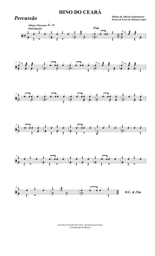 ã c ..
Introdução
Allegro Maestoso q»¡£™
Œ œ Œ œ
yœ Œ Ó
Œ œ Œ œ
yœ Œ Ó
Œ .˙æ
Y˙ Y˙
Fim
œ .œ œœ Œ
..Y˙ Œ
j
œ ‰ œæ ˙æ
Y˙ Œ
yœ
ã
6 j
œ ‰ œæ ˙æ
yœ yœ yœ Œ
Œ .œ œ œ œ
Y˙ Y˙
œ .œ œ œ œ
..Y˙ Œ
j
œ ‰ œæ ˙æ
Y˙ Œ
yœ
j
œ ‰ œæ ˙æ
yœ yœ yœ Œ
ã
11 Œ .œ œ œ œ
Y˙ Y˙
œ .œ œ œ œ
..Y˙ Œ
œ .œ œ œ œ
Y˙ yœ yœ
Œ .œ œ œ œ
Y˙ yœ yœ
Œ œ Œ œ
Y˙ yœ yœ
ã
16
Œ .œ œ œ œY˙ Œ
yœ
Œ œ Œ œyœ Œ
yœ Œ
Œ .œ œ œ œyœ Œ Ó
Œ œ Œ œ
˙
æ
Œ œ œ œ
..Y˙ Œ
ã
21
Œ œ Œ œyœ Œ Ó
Œ .œ œ œ œyœ Œ Ó
Œ œ Œ œyœ Œ
yœ Œ
Œ .œ œ œ œyœ Œ Ó
Œ œ Œ œyœ Œ Ó
ã ..
26 Œ œ Œ œyœ Œ Ó
Œ .˙æ
Y˙ Y˙ D.C. & Fim
œ .œ œ œ Œ
..Y˙ Œ
Governo do Estado do Ceará - Secretaria da Cultura
Coordenação de Música
HINO DO CEARÁ
Música de Alberto Nepomuceno
Poesia de Letra de Thomaz LopesPercussão
 