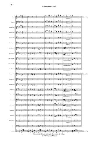 &
&
&
&
&
&
&
&
&
&
&
&
&
&
&
&
&
?
?
?
?
?
ã
##
#
##
##
##
##
###
##
#
##
##
##
#
##
##
##
###
###
##
#
###
..
..
..
..
..
..
..
..
..
..
..
..
..
..
..
..
..
..
..
..
..
..
..
Flauta
Requinta
Clarinete Bb 1
Clarinete Bb 2
Clarinete Bb 3
Sax - Soprano
Sax -Alto Eb 1
Sax -Alto Eb 2
Sax -Tenor Bb 1
Sax -Tenor Bb 2
Sax - Baritono
Trompete Bb 1
Trompete Bb 2
Trompete Bb 3
Trompa Eb 1
Trompa Eb 2
Trompa Eb 3
Trombone 1
Trombone 2
Trombone 3
Bombardino C
Tuba Eb
Percussão
22
.œ
J
œ œ> œ>
.œ
J
œ œ>
œ
>
.œ
J
œ œ> œ>
.œ
J
œ œ> œ>
∑
.œ j
œ œ> œ
>
Œ œ
>
œ
>
œ
>
Œ œ
>
œ> œ>
˙
> ˙
>
22
˙
> ˙>
˙ ˙
22
.œ j
œ œ
> œ
>
.œ j
œ œ> œ>
.œ
j
œ œ> œ>
Œ œ
>
œ
>
œ
>
Œ œ>
œ> œ>
Œ œ
>
œ> œ>
Œ œ> œ> œ>
Œ œ> œ> œ>
˙
> œ>
œ
>
˙> ˙>
˙ ˙
22 Œ .œ œœ œyœ Œ Ó
˙ ˙
˙ ˙
˙ ˙
˙ ˙
∑
˙ ˙
Œ œ
>
Œ œ#
>
Œ œ>
Œ œ>
˙
˙
˙
˙
˙ ˙
.œ>
j
œ œ
>
œ
>
˙ ˙
.œ
>
j
œ œ> œ>
Œ œ
>
Œ œ#
>
Œ œ>
Œ œ>
Œ
œ>
Œ
œ>
˙
˙
˙
˙
˙
> ˙
˙
˙
˙ ˙
Œ œ Œ œyœ Œ
yœ Œ
.˙>
Œ
.˙>
Œ
.˙>
Œ
.˙>
Œ
∑
.˙
>
Œ
Œ .œ œœ
>
œ
>
Œ .œ œœ> œ>
.˙ Œ
.˙ Œ
œ .œ œœ œ
.˙
>
Œ
.˙
>
Œ
.˙>
Œ
Œ .œ œœ
>
œ
>
Œ .œ œœ> œ>
Œ
.œ œœ> œ>
œ
.œ œ
œ
> œ>
œ
.œ œœ
> œ>
˙ œ Œ
.˙ Œ
œ
.œ œœ œ
Œ .œ œœ œyœ Œ Ó
.œ J
œ œb> œ>
.œ
J
œ œn> œ>
.œ J
œ œn> œ>
.œ
J
œ œn> œ>
˙ ˙
.œ J
œ œn>
œ
>
Œ œ
>
Œ œ
>
Œ œ
>
Œ œ
>
˙ ˙
˙
˙
˙ ˙
.œ J
œ œn>
œ
>
˙ ˙
˙ ˙
Œ œ
>
Œ œ>
Œ œ
>
Œ œ
>
Œ œ
>
Œ œ
>
˙ ˙
˙ ˙
˙ œ œ
˙ ˙
˙ ˙
Œ œ Œ œyœ Œ Ó
œ œ
œ> œ>
œ œ
œ> œ>
œ œ
œ> œ>
œ œ œ#> œ>
˙ œ œ
œ œ
œ> œ>
œ œœ œ> ˙#>
œ œœ œ
>
˙
>
˙ ˙
˙ ˙
˙ ˙
œ œ
œ> œ>
˙ œ
>
œ
>
˙ œ œ
œ œœ œ
>
˙
œ œœ œ> ˙
œ œœ œ> ˙#
œ œ
œ> œ>
œ œ
œ> œ>
œ œ œ
> œ>
˙ ˙
˙ ˙
Œ œ Œ œyœ Œ Ó
.œ
J
œ œ œ
.œ
J
œ œ œ
.œ
J
œ œ œ
.œ
J
œ œ œ
.œ
j
œ œ œ
.œ
J
œ œ œ
œ œ œ œ> œ> œ>
œ œ œ œ
>
œ
>
œ
>
˙
˙
˙
˙
˙ ˙
.œ
J
œ œ œ
.œ
j
œ œ œ
.œ
j
œ œ œ
œ œ œ œ
>
œ
>
œ
>
œ œ œ œ
>
œ
>
œ
>
œ œ œ œ
>
œ
>
œ
>
œ œ œ œ œ œ
œ œ œ œ œ œ
.œ
J
œ œ œ
˙
˙
˙ ˙
Œ .˙æ
Y˙ Y˙
D.C. & Fim
.˙
Œ
.˙
Œ
.˙
Œ
.˙
Œ
.˙ Œ
.˙ Œ
œ .œ œ œ Œ
œ .œ œ œ Œ
œ œ œ
Œ
œ
œ
œ
Œ
œ œ œ Œ
D.C. & Fim
.˙ Œ
.˙ Œ
.˙ Œ
œ .œ œ œ Œ
œ .œ œ œ Œ
œ .œ œ œ Œ
œ .œ œ œ
Œ
œ .œ œ œ Œ
œ .œ œ œ Œ
œ œ œ Œ
œ œ œ Œ
D.C. & Fim
œ .œ œ œ Œ
..Y˙ Œ
4
HINO DO CEARÁ
Governo do Estado do Ceará - Secretaria da Cultura
Coordenação de Música
 