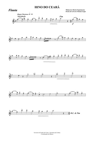 & c ..
Introdução
Allegro Maestoso q»¡£™
.œ J
œ œb> œ> œ œ
œ> œ> .œ
J
œ œ œ
Fim
.˙
Œ
f
.œ J
œb œ œ
&
6
œ œ œ
œ .œ
J
œ œ œ œ œ œ œ. œ. .œ.
‰
.œ J
œb œ œ œ œ œ
œ
&
11 .œ
J
œ œ œ œ œ œ œ. œ. .œ.
‰ .œ J
œ œ#> œ> œ> œ> œ> œ> .œ
J
œ œ> œ>
&
16
˙ œ Œ
˙> ˙b> .˙>
Œ
˙n> ˙> .˙>
Œ
&
21 .œ
J
œ œ> œ> .œ
J
œ œ> œ> ˙ ˙ .˙>
Œ
.œ J
œ œb> œ>
& ..
26 œ œ
œ> œ> .œ
J
œ œ œ
D.C. & Fim
.˙
Œ
Governo do Estado do Ceará - Secretaria da Cultura
Coordenação de Música
HINO DO CEARÁ
Música de Alberto Nepomuceno
Poesia de Letra de Thomaz Lopes
Flauta
 