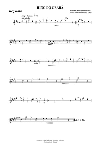 &
###
c ..
Introdução
Allegro Maestoso q»¡£™
.œ
J
œ œn> œ> œ œ
œ> œ> .œ
J
œ œ œ
Fim
.˙
Œ
f
.œ J
œn œ œ
&
###6
œ œ œ œ .œ J
œ œ œ œ
œ œ œ. œ. .œ. ‰ .œ J
œn œ œ œ œ œ œ
&
###11
.œ J
œ œ œ œ
œ œ œ. œ. .œ. ‰ .œ
J
œ œ#> œ> œ> œ> œ> œ> .œ J
œ œ> œ>
&
###16
˙ œ Œ ˙> ˙n> .˙>
Œ
˙#> ˙> .˙>
Œ
&
###21 .œ
J
œ œ> œ> .œ
J
œ œ>
œ
>
˙ ˙ .˙>
Œ .œ J
œ œn> œ>
&
##
#
..
26
œ œ
œ> œ> .œ
J
œ œ œ
D.C. & Fim
.˙
Œ
Governo do Estado do Ceará - Secretaria da Cultura
Coordenação de Música
HINO DO CEARÁ
Música de Alberto Nepomuceno
Poesia de Letra de Thomaz LopesRequinta
 