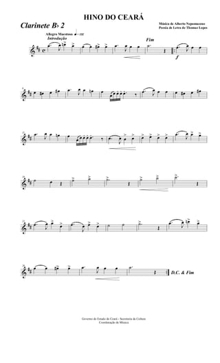 &
## c ..
Introdução
Allegro Maestoso q»¡£™
.œ
J
œ œn> œ> œ œ œ#> œ> .œ
J
œ œ œ
Fim
.˙
Œ
f
.œ J
œ œ œ
&
##
6
œ œ# œ œ# .œ
J
œ œ œn œ
œ œ œ. œ. .œ.
‰
.œ J
œ œ œ œ œ# œ œ#
&
##
11 .œ
J
œ œ œn œ
œ œ œ. œ. .œ.
‰ .œ
J
œ œ
> œ> œ> œ> œ> œ> .œ
J
œ œ> œ>
&
##
16
˙ œ Œ
˙> ˙> .˙>
Œ
˙> ˙> .˙>
Œ
&
##
21
.œ
J
œ œ>
œ> .œ
J
œ œ> œ> ˙ ˙ .˙>
Œ
.œ J
œ œn> œ>
&
## ..
26
œ œ œ#> œ> .œ
J
œ œ œ
D.C. & Fim
.˙
Œ
Governo do Estado do Ceará - Secretaria da Cultura
Coordenação de Música
HINO DO CEARÁ
Música de Alberto Nepomuceno
Poesia de Letra de Thomaz LopesClarinete Bb 2
 