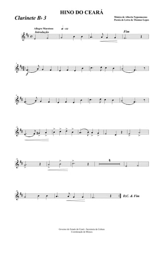 &
## c
Introdução
Allegro Maestoso q»¡£™
˙ ˙ ˙ œ œ .œ
j
œ œ œ
Fim
.˙ Œ
&
## ..
f
5
.œ
j
œ œ œ œ œ œ
œ .œ J
œ œ œ ˙ .œ ‰
&
##
9
.œ
j
œ œ œ œ œ œ
œ .œ
J
œ œ œ ˙ .œ ‰
&
##
13
.œ
j
œ œ#
>
œ
>
œ
> œ> œ>
œ
>
.œ J
œ œ
>
œ
> ˙ œ
Œ ˙
>
˙
>
&
##
18
.˙
>
Œ ˙
>
˙
> .˙>
Œ
4
˙ ˙
&
## ..
26
˙ œ œ .œ
j
œ œ œ D.C. & Fim.˙ Œ
Governo do Estado do Ceará - Secretaria da Cultura
Coordenação de Música
HINO DO CEARÁ
Música de Alberto Nepomuceno
Poesia de Letra de Thomaz LopesClarinete Bb 3
 