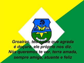 Groaíras, teu nome que agradaé doçura, ele próprio nos diz.Nós queremos te ver, terra amada,sempre amiga, atuante e feliz