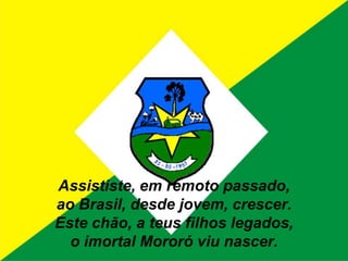 Assististe, em remoto passado,ao Brasil, desde jovem, crescer.Este chão, a teus filhos legados,o imortal Mororó viu nascer.
