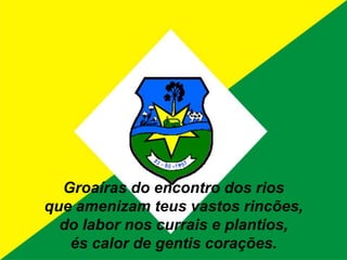 Groaíras do encontro dos riosque amenizam teus vastos rincões,do labor nos currais e plantios,és calor de gentis corações.