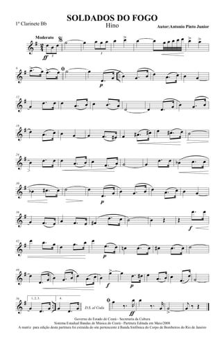 &
#
4
2
Moderato
œ
ƒ
œ œ
3
% ˙ œ œ œ œ
3
œ œ> œ œ œ œ œ œ œ œ> œ>
&
# ..
6 ﬁ.œ> œ .œ> œ ˙ œ
.œ
p
œ œ .œ œ œ .œ œ œ œ
&
#12
œ
.œ œ œ .œ œ œ .œ œ ˙ œ .œ œ œ .œ œ
&
#18
œ .œ œ œ œ œ .œ œ# œ .œ# œ# œ .œ# œ ˙
&
#24
œ .œ œ œ .œ œ œ
.œ œ ˙ œ
.œ œ œb .œ œ
&
#30
œb .œ# œ ˙ œ
.œ
p
œ œ .œ œ œ .œ œ œ œ
&
#36
œ .œ œ œ .œ œ œ#
.œ œ ˙ œ Œ Œ
.œ
f
œ
&
#42 œ .œ œ œ .œ œ œ
.œ
p
œ œn .œ œ œ# .œ œ ˙
&
#48
œ
.œ œ œ .œ œ œ .œ œ œ
œ>
f
œ .œ
p
œ# œ
.œ œ œ
.œ
œ
˙
&
# ..
56 1, 2, 3.
œ .œ œ
4.
D.S. al Codaœ .œ œ
ﬁ œ
‰. R
œ
ƒ
œ
‰. r
œ ˙
>
j
œ ‰ Œ
Governo do Estado do Ceará - Secretaria da Cultura
Sistema Estadual Bandas de Música do Ceará - Partitura Editada em Maio/2008
A matriz para edição desta partitura foi extraída do site pertencente à Banda Sinfônica do Corpo de Bombeiros do Rio de Janeiro
SOLDADOS DO FOGO
Autor:Antonio Pinto Junior
1º Clarinete Bb Hino
 