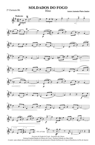 &
#
4
2
Moderato
œ
ƒ
œ œ
3
% ˙ œ œ œ œb
3
œ œ> ˙ œ> œ>
&
# ..
6 ﬁ
.œ> œ .œ> œ ˙ œ
.œ
p
œ œ .œ œ œ .œ œ œ œ
&
#12
œ
.œ œ œ .œ œ œ .œ œ ˙ œ .œ œ œ .œ œ
&
#18
œ .œ œ œ œ œ .œ œ# œ .œ# œ# œ .œ# œ ˙
&
#24
œ .œ œ œ .œ œ œ
.œ œ ˙ œ .œ œ œ .œ œ
&
#30
œb .œ œ ˙ œ
.œ
p
œ œ .œ œ œ .œ œ œ œ
&
#36
œ .œ œ œ .œ œ œ .œ œ ˙ œ Œ Œ .œ
f
œ
&
#42
œ .œ œ œ .œ œ œ .œ
p
œ œ .œ œ œ .œ œ ˙
&
#48
œ .œ œ œ .œ œ œ .œ œ œ
œ>
f
œ .œ
p
œ# œ
.œ œ œ
.œ
œ
˙
&
# ..
56 1, 2, 3.
œ .œ œ
4.
D.S. al Codaœ .œ œ
ﬁ œ
‰. R
œ
ƒ
œ
‰. r
œ ˙
>
j
œ
‰ Œ
Governo do Estado do Ceará - Secretaria da Cultura
Sistema Estadual Bandas de Música do Ceará - Partitura Editada em Maio/2008
A matriz para edição desta partitura foi extraída do site pertencente à Banda Sinfônica do Corpo de Bombeiros do Rio de Janeiro
SOLDADOS DO FOGO
Autor:Antonio Pinto Junior
2º Clarinete Bb Hino
 