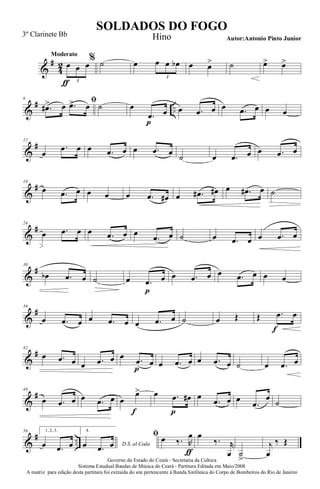 &
#
4
2
Moderato
œ
ƒ
œ œ
3
% ˙ œ œ œ œb
3
œ œ> ˙ œ> œ>
&
# ..
6 ﬁ
.œ#> œ .œ> œ ˙ œ
.œ
p
œ œ .œ œ œ .œ œ œ œ
&
#12
œ
.œ œ œ .œ œ œ .œ œ ˙ œ .œ œ œ .œ œ
&
#18
œ .œ œ œ œ œ .œ œ# œ .œ# œ# œ .œ# œ ˙
&
#24
œ .œ œ œ .œ œ œ
.œ œ ˙ œ .œ œ œ .œ œ
&
#30
œb .œ œ ˙ œ .œ
p
œ œ .œ œ œ .œ œ œ œ
&
#36
œ .œ œ œ .œ œ œ .œ œ ˙ œ Œ Œ .œ
f
œ
&
#42
œ .œ œ œ .œ œ œ .œ
p
œ œ .œ œ œ .œ œ ˙ œ .œ œ
&
#49
œ .œ œ œ .œ œ œ
œ>
f
œ .œ
p
œ# œ
.œ œ œ
.œ
œ
˙
&
# ..
56 1, 2, 3.
œ .œ œ
4.
D.S. al Codaœ .œ œ
ﬁ œ ‰. R
œ
ƒ
œ
‰. r
œ ˙
>
j
œ
‰ Œ
Governo do Estado do Ceará - Secretaria da Cultura
Sistema Estadual Bandas de Música do Ceará - Partitura Editada em Maio/2008
A matriz para edição desta partitura foi extraída do site pertencente à Banda Sinfônica do Corpo de Bombeiros do Rio de Janeiro
SOLDADOS DO FOGO
Autor:Antonio Pinto Junior
3º Clarinete Bb Hino
 