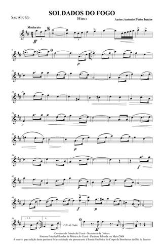 &
## 4
2
Moderato
œ
ƒ
œ œ
3
% ˙
˙
œ
œ œ œ œ
3
œ œ> œ œ œ œ œ œ œ œ> œ>
&
## ..
6 ﬁ.œ#> œ .œn> œ ˙ œ
.œ
p
œ œ .œ œ œ .œ œ œ œ
&
##
12
œ
.œ œ œ .œ œ œ .œ œ
˙ œ .œ œ œ .œ œ
&
##
18
œ .œ œ œ œ œ
œ# œ œ# œ œ œ .œ œ
&
##
24
œ
.œ œ œ .œ œ œ
.œ œ ˙ œ .œ œ œ .œ œ
&
##
30
œn .œ œ ˙ œ .œ
p
œ œ .œ œ œ .œ œ œ œ
&
##
36
œ .œ œ œ .œ œ œ .œ œ ˙ œ Œ Œ
.œ
f
œ
&
##
42
œ .œ œ œ .œ œ œ .œ
p
œ œ .œ œ œ .œ œ ˙
&
##
48
œ .œ œ œ .œ œ œ .œ œ œ
œ
œ
>
f
œ
œ .œ
p
œ# œ
.œ œ œ# .œ œ ˙
&
## ..
56 1, 2, 3.
œ .œ œ
4.
D.S. al Codaœ .œ œ ﬁ œ ‰. R
œ
ƒ
œ ‰. r
œ ˙˙
>
j
œœ ‰ Œ
Governo do Estado do Ceará - Secretaria da Cultura
Sistema Estadual Bandas de Música do Ceará - Partitura Editada em Maio/2008
A matriz para edição desta partitura foi extraída do site pertencente à Banda Sinfônica do Corpo de Bombeiros do Rio de Janeiro
SOLDADOS DO FOGO
Autor:Antonio Pinto Junior
Sax Alto Eb Hino
 