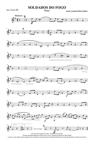 &
#
4
2
Moderato
Œ
%
Œ .œ
ƒ
œ ˙# .œ œ .œ œn œ œ œ œ
&
# ..
6 ﬁ
œ œ œ
.œ œ œ Œ œ
p
.œ œ œ œ œ
.œ œ
&
#12
œ
œ
œ œ œ œ# œ .œ œ œ œ œ œ œ .œ œ
&
#18
œ
œ
œ
.œ œ œ Œ œ
œ œ# œ# œ
.œ œ
&
#24
œ Œ ˙ ˙ œ
.œ œ œ œ œ œ
&
#30
œ œb œ .œ œ œ œ œn œ œ .œ œ œ œ œ
.œ œ
&
#36
œ œ œ .œ œ œ œ œ
.œ œ œ
.œ
f
œ œ .œ œ
&
#42
œ .œ œ œ
.œ œ œ
.œ
p
œ œ œ œ œ œ .œ œ
&
#48
œ œ œ œ œ œ œ œ œ œ œ œ œ
.œ
f
œ
œ œ
p
œ
.œ œ .œ œ .œ œ œ .œ œ
&
# ..
56 1, 2, 3.
œ Œ
4.
D.S. al Codaœ Œ
ﬁ
œ ‰. r
œ
ƒ
œ
‰. r
œ ˙
>
j
œ ‰ Œ
Governo do Estado do Ceará - Secretaria da Cultura
Sistema Estadual Bandas de Música do Ceará - Partitura Editada em Maio/2008
A matriz para edição desta partitura foi extraída do site pertencente à Banda Sinfônica do Corpo de Bombeiros do Rio de Janeiro
SOLDADOS DO FOGO
Autor:Antonio Pinto Junior
Sax Tenor Bb Hino
 