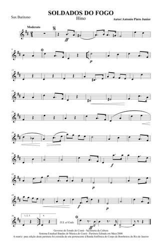 &
## 4
2
Moderato
∑
%
Œ .œ
ƒ
œ ˙# .œ œ .œ œn ˙
œ œ
&
## ..
6
ﬁ
œ œ œ .œ œ œ
Œ ˙
p
œ œ œ .œ œ
&
##
12
œ
Œ
œ
Œ
œ
Œ œ
.œ# œ œ œ œ œ œ
œ
&
##
18
œ œ œ .œ œ œ
Œ
˙# ˙# œ .œ œ
&
##
24
œ Œ œ Œ œ Œ œ .œ œ œ œ œ œ
&
##
30
œ œb œ .œ œ œ œ œ œ ˙ œ œ œ .œ œ
&
##
36
œ
œ ˙ ˙ œ .œ œ œ
.œ
f
œ œ .œ œ
&
##
42
œ .œ œ œ
.œ œ œ Œ ˙
p
˙ œ .œ œ
&
##
48
œ œ œ œ ˙ œ œ œ
.œ
f
œ œ Œ ˙
p
˙ œ .œ œ
&
## ..
56 1, 2, 3.
œ
Œ
4.
D.S. al Coda
œ
Œ
ﬁ œ ‰.
R
œ
ƒ
œ ‰. r
œ ˙
>
j
œ
‰ Œ
Governo do Estado do Ceará - Secretaria da Cultura
Sistema Estadual Bandas de Música do Ceará - Partitura Editada em Maio/2008
A matriz para edição desta partitura foi extraída do site pertencente à Banda Sinfônica do Corpo de Bombeiros do Rio de Janeiro
SOLDADOS DO FOGO
Autor:Antonio Pinto Junior
Sax Baritono Hino
 
