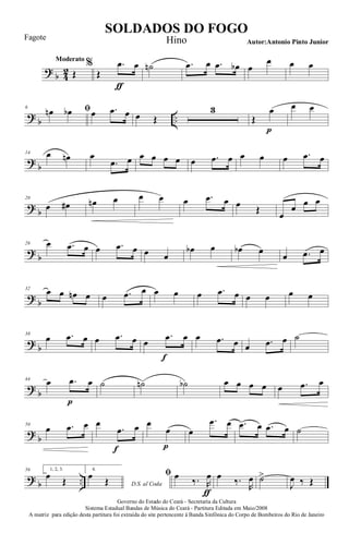 ?
b 4
2
Moderato
Œ
%
Œ
.œ
ƒ
œ ˙n .œ œ .œ œb œ
œ œ œ
?
b ..
6 ﬁœn œb œ .œ œ œ Œ
3
Œ
œ
p
œ œ
?
b
14 œ œn œ
.œ œ œ œ œ œ œ .œ œ œ œ œ .œ œ
?
b
20
œ œ# œn œ œ œ œ .œ œ œ Œ
œ
œ œ œ
?
b
26 œ .œ œ œ .œ œ œ œ
œb œ œb œ
œ .œ œ
?
b
32
œ œ œn œ œ .œ œ œ œ œ .œ œ œ œ œ œ
?
b
38
œ .œ œ œ .œ œ œ
.œ
f
œ œ .œ œ œ .œ œ ˙
?
b
44
œ .œ
p
œ ˙ ˙n ˙b œ œ œ œ œ .œ œ
?
b
50
œ .œ œ œ
.œ
f
œ œ
œ
p
œ
.œ œ .œ œ .œ œ ˙
?
b ..
56 1, 2, 3.
œ Œ
4.
D.S. al Coda
œ Œ
ﬁ œ ‰. R
œ
ƒ
œ ‰.
R
œ ˙>
J
œ ‰ Œ
Governo do Estado do Ceará - Secretaria da Cultura
Sistema Estadual Bandas de Música do Ceará - Partitura Editada em Maio/2008
A matriz para edição desta partitura foi extraída do site pertencente à Banda Sinfônica do Corpo de Bombeiros do Rio de Janeiro
SOLDADOS DO FOGO
Autor:Antonio Pinto Junior
Fagote Hino
 